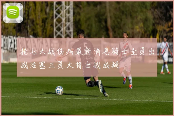抢七大战伤病最新消息骑士全员出战活塞三员大将出战成疑