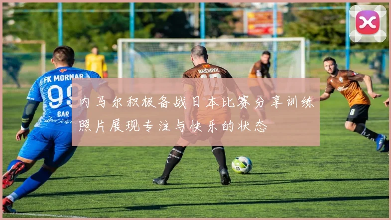 内马尔积极备战日本比赛分享训练照片展现专注与快乐的状态