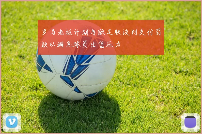 罗马老板计划与欧足联谈判支付罚款以避免球员出售压力