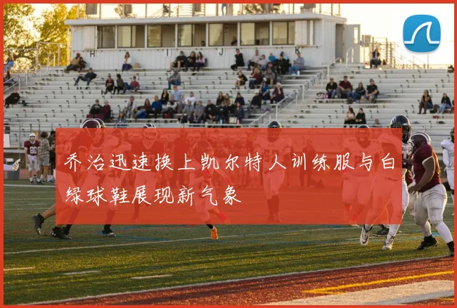 乔治迅速换上凯尔特人训练服与白绿球鞋展现新气象