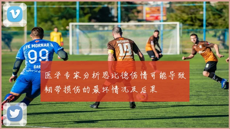 医学专家分析恩比德伤情可能导致韧带损伤的最坏情况及后果