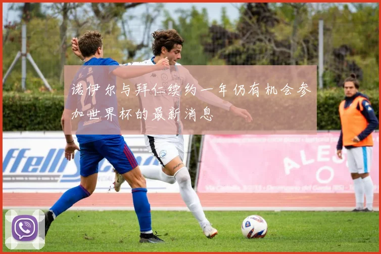 诺伊尔与拜仁续约一年仍有机会参加世界杯的最新消息