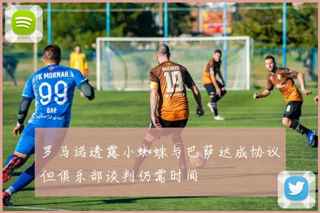 罗马诺透露小蜘蛛与巴萨达成协议但俱乐部谈判仍需时间
