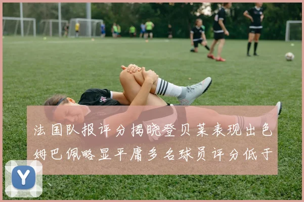 法国队报评分揭晓登贝莱表现出色姆巴佩略显平庸多名球员评分低于六分