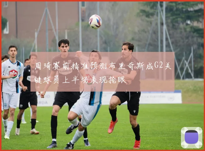周琦赛前精准预测布里奇斯成G2关键球员上半场表现抢眼