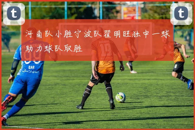 河南队小胜宁波队翟明旺独中一球助力球队取胜