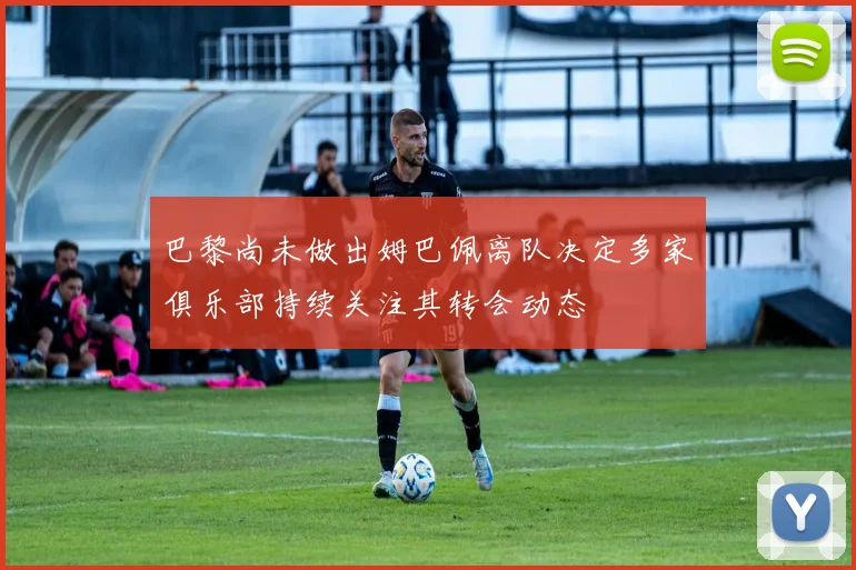 巴黎尚未做出姆巴佩离队决定多家俱乐部持续关注其转会动态