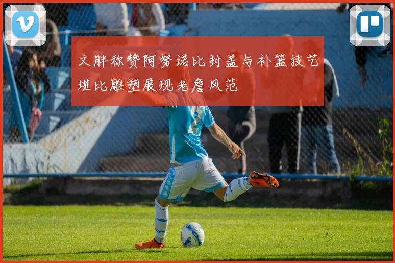 文胖称赞阿努诺比封盖与补篮技艺堪比雕塑展现老詹风范