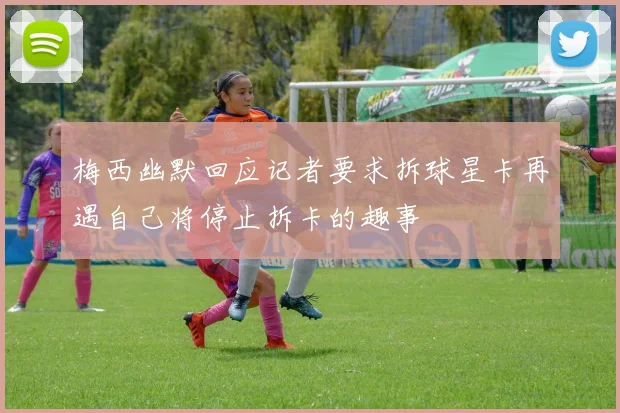 梅西幽默回应记者要求拆球星卡再遇自己将停止拆卡的趣事