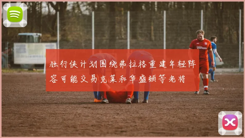 独行侠计划围绕弗拉格重建年轻阵容可能交易克莱和华盛顿等老将